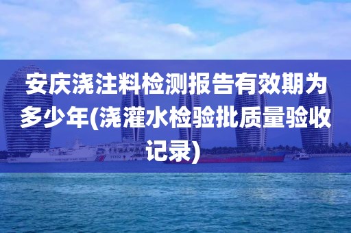 安庆浇注料检测报告有效期为多少年(浇灌水检验批质量验收记录) 