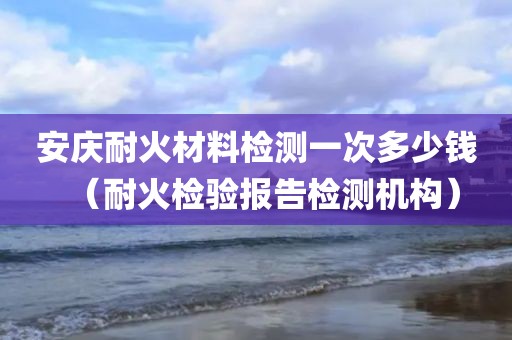 安庆耐火材料检测一次多少钱（耐火检验报告检测机构）