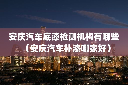 安庆汽车底漆检测机构有哪些（安庆汽车补漆哪家好）