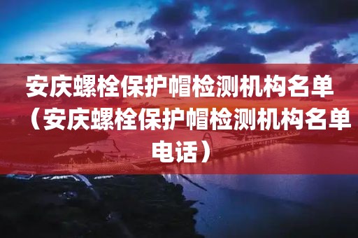 安庆螺栓保护帽检测机构名单（安庆螺栓保护帽检测机构名单电话）