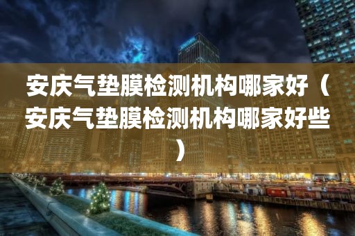 安庆气垫膜检测机构哪家好（安庆气垫膜检测机构哪家好些）