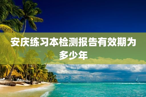 安庆练习本检测报告有效期为多少年