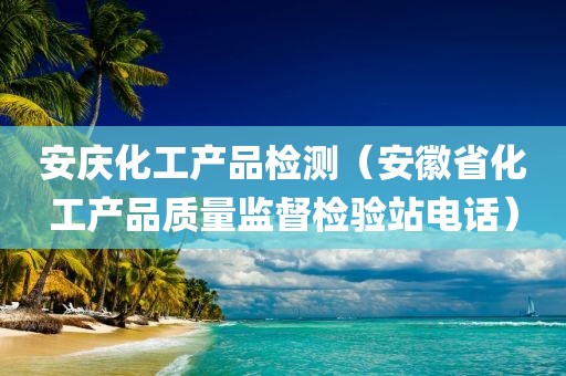 安庆化工产品检测（安徽省化工产品质量监督检验站电话）