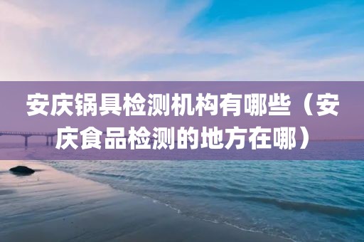 安庆锅具检测机构有哪些（安庆食品检测的地方在哪）