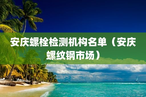 安庆螺栓检测机构名单（安庆螺纹钢市场）