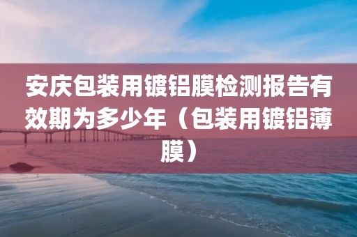 安庆包装用镀铝膜检测报告有效期为多少年（包装用镀铝薄膜）