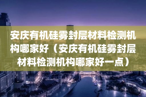 安庆有机硅雾封层材料检测机构哪家好（安庆有机硅雾封层材料检测机构哪家好一点）