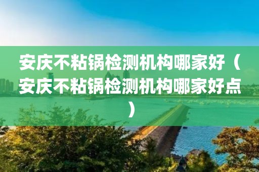 安庆不粘锅检测机构哪家好（安庆不粘锅检测机构哪家好点）