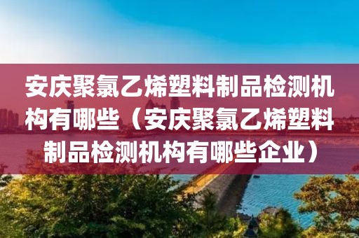 安庆聚氯乙烯塑料制品检测机构有哪些（安庆聚氯乙烯塑料制品检测机构有哪些企业）