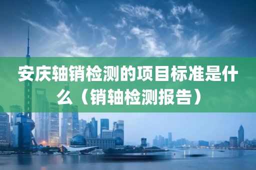 安庆轴销检测的项目标准是什么（销轴检测报告）