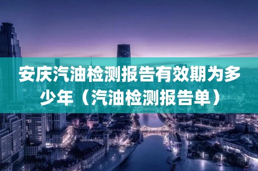 安庆汽油检测报告有效期为多少年（汽油检测报告单）