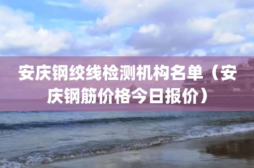 安庆钢绞线检测机构名单（安庆钢筋价格今日报价）