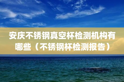 安庆不锈钢真空杯检测机构有哪些（不锈钢杯检测报告）